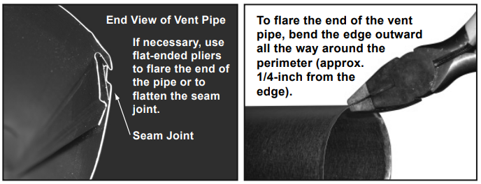 End view of vent pipe: If necessary, use flat-ended pliers to flare the end of the pipe or to flatten the seam joint. To flare the end of the pipe, bend the edge outward all the way around the perimeter (approx 1/4 inch away from the edge).