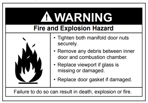 Warning! Fire and Explosion Hazard: Tighten both manifold door nuts securely, remove any debris between inner door and combustion chamber, replace viewport if glass is missing or damaged, replace door gasket if damaged. Failure to do so can result in death, explosion or fire.